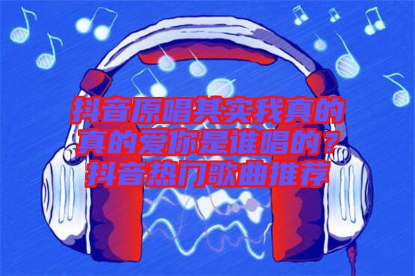 抖音原唱其實(shí)我真的真的愛你是誰唱的？抖音熱門歌曲推薦