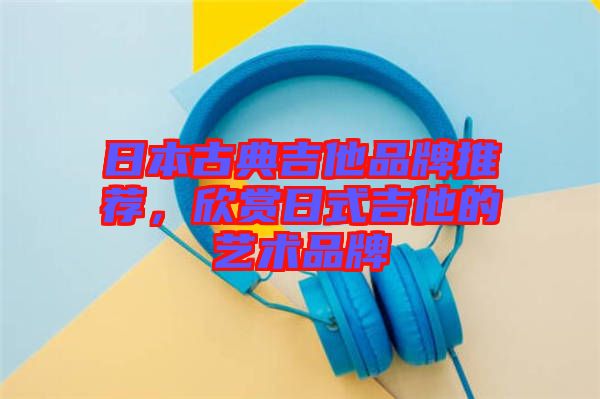 日本古典吉他品牌推薦，欣賞日式吉他的藝術(shù)品牌