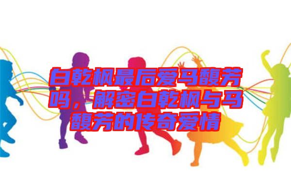 白乾楓最后愛馬馥芳嗎，解密白乾楓與馬馥芳的傳奇愛情
