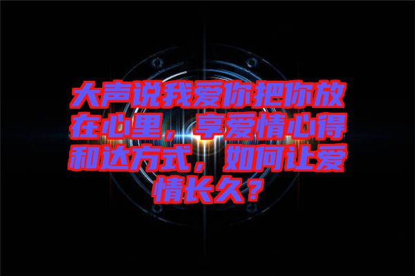 大聲說我愛你把你放在心里，享愛情心得和達(dá)方式，如何讓愛情長久？