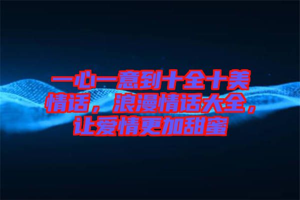 一心一意到十全十美情話，浪漫情話大全，讓愛(ài)情更加甜蜜
