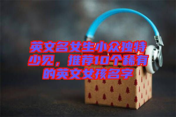 英文名女生小眾獨特少見，推薦10個稀有的英文女孩名字
