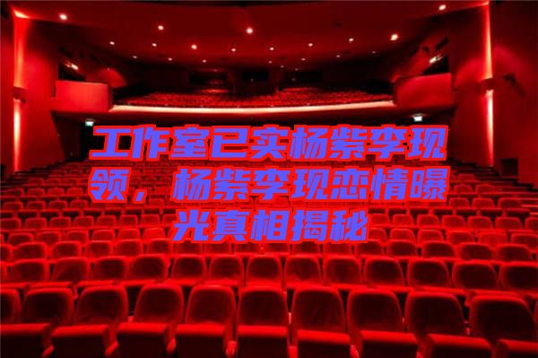 工作室已實楊紫李現(xiàn)領(lǐng)，楊紫李現(xiàn)戀情曝光真相揭秘