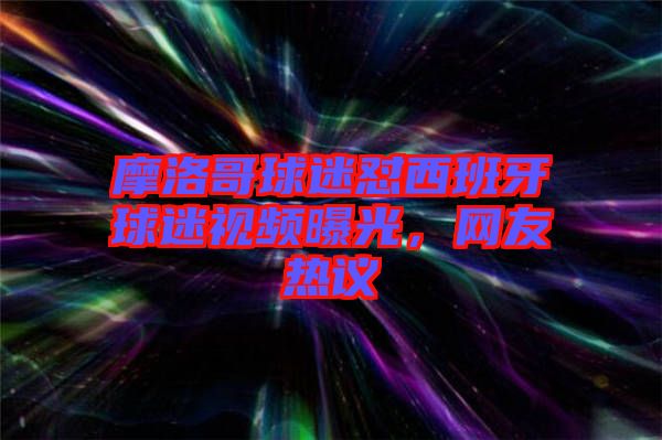 摩洛哥球迷懟西班牙球迷視頻曝光，網(wǎng)友熱議
