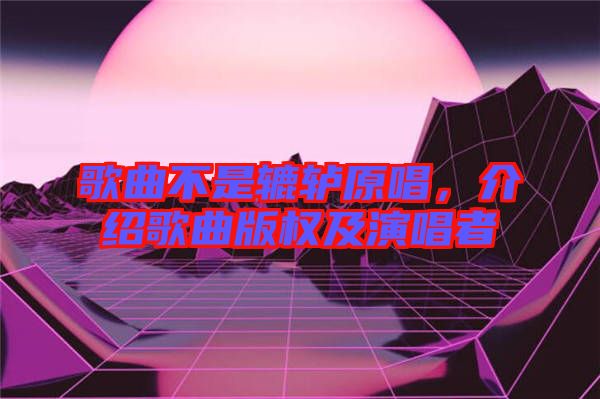 歌曲不是轆轤原唱，介紹歌曲版權(quán)及演唱者