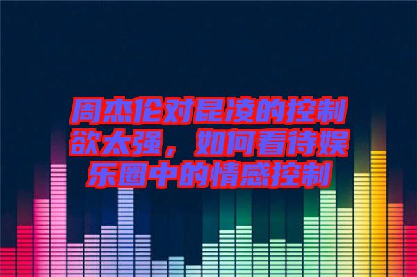 周杰倫對(duì)昆凌的控制欲太強(qiáng)，如何看待娛樂(lè)圈中的情感控制
