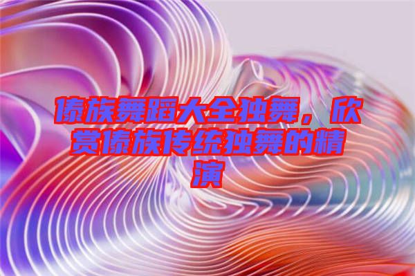 傣族舞蹈大全獨舞，欣賞傣族傳統(tǒng)獨舞的精演