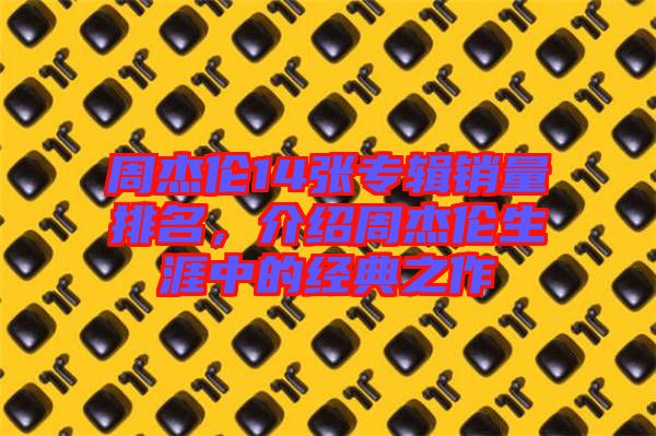 周杰倫14張專輯銷量排名，介紹周杰倫生涯中的經(jīng)典之作
