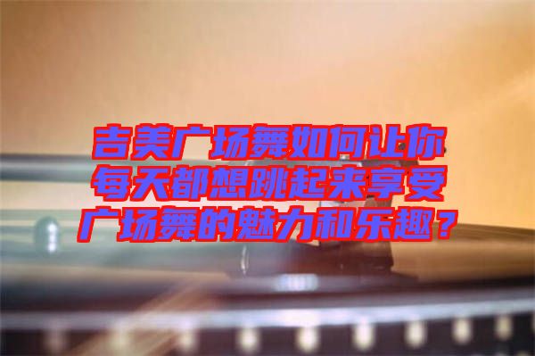 吉美廣場(chǎng)舞如何讓你每天都想跳起來(lái)享受廣場(chǎng)舞的魅力和樂(lè)趣？
