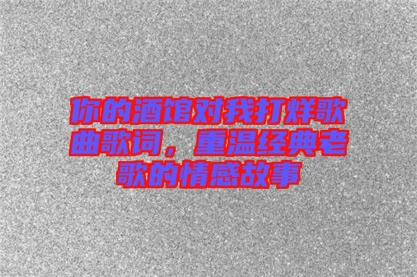 你的酒館對(duì)我打烊歌曲歌詞，重溫經(jīng)典老歌的情感故事
