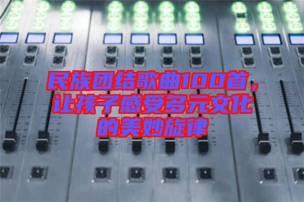 民族團(tuán)結(jié)歌曲100首，讓孩子感受多元文化的美妙旋律