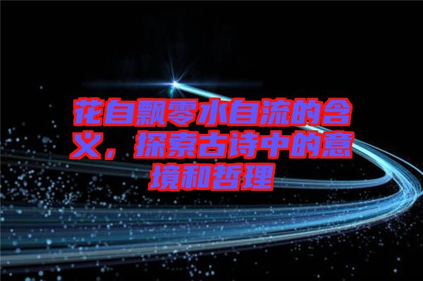 花自飄零水自流的含義，探索古詩中的意境和哲理