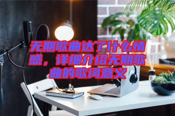 無期歌曲達了什么情感，詳細介紹無期歌曲的歌詞意義