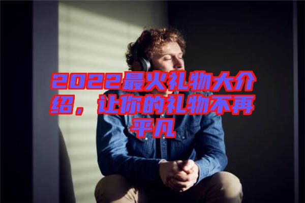 2022最火禮物大介紹，讓你的禮物不再平凡