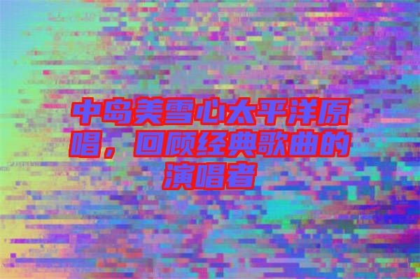中島美雪心太平洋原唱，回顧經(jīng)典歌曲的演唱者