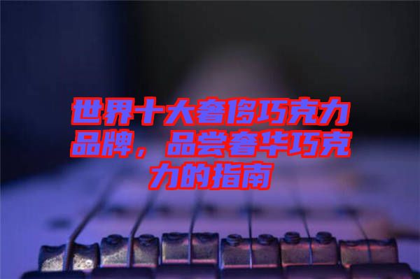 世界十大奢侈巧克力品牌，品嘗奢華巧克力的指南