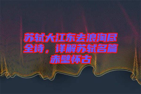 蘇軾大江東去浪淘盡全詩，詳解蘇軾名篇赤壁懷古