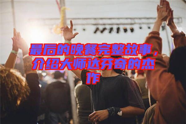 最后的晚餐完整故事，介紹大師達(dá)芬奇的杰作
