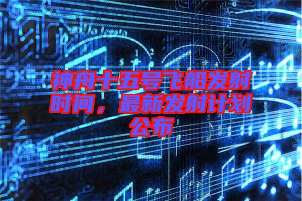 神舟十五號(hào)飛船發(fā)射時(shí)間，最新發(fā)射計(jì)劃公布