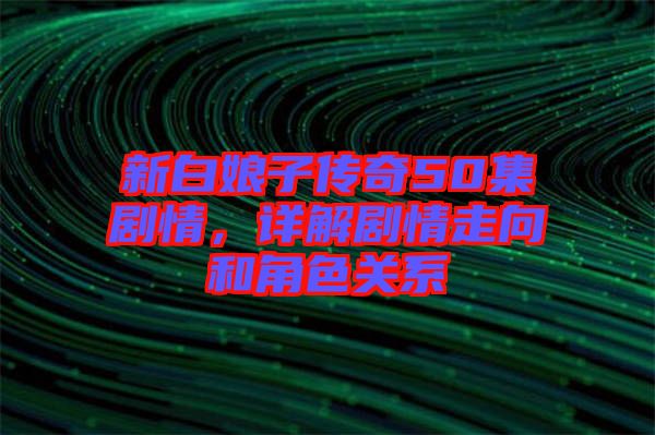 新白娘子傳奇50集劇情，詳解劇情走向和角色關(guān)系