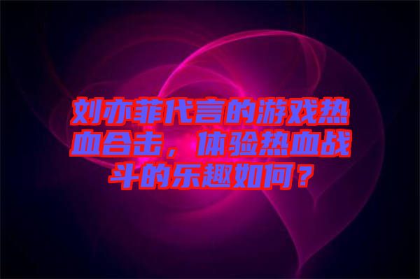 劉亦菲代言的游戲熱血合擊，體驗熱血戰(zhàn)斗的樂趣如何？