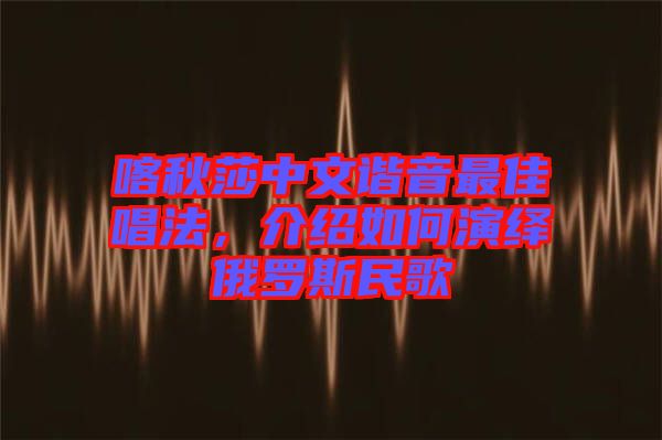 喀秋莎中文諧音最佳唱法，介紹如何演繹俄羅斯民歌