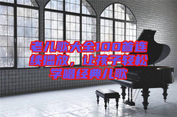 老兒歌大全100首連續(xù)播放，讓孩子輕松學(xué)唱經(jīng)典兒歌