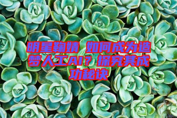明星鞠婧祎如何成為造夢(mèng)人工AI？探究其成功秘訣