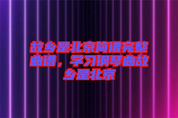 故鄉(xiāng)是北京簡譜完整曲譜，學(xué)習(xí)鋼琴曲故鄉(xiāng)是北京