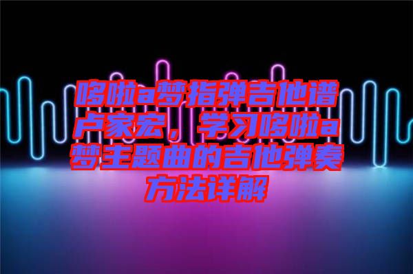 哆啦a夢(mèng)指彈吉他譜盧家宏，學(xué)習(xí)哆啦a夢(mèng)主題曲的吉他彈奏方法詳解