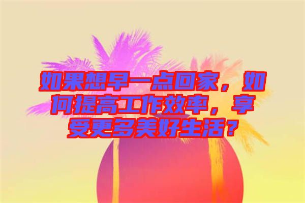 如果想早一點回家，如何提高工作效率，享受更多美好生活？