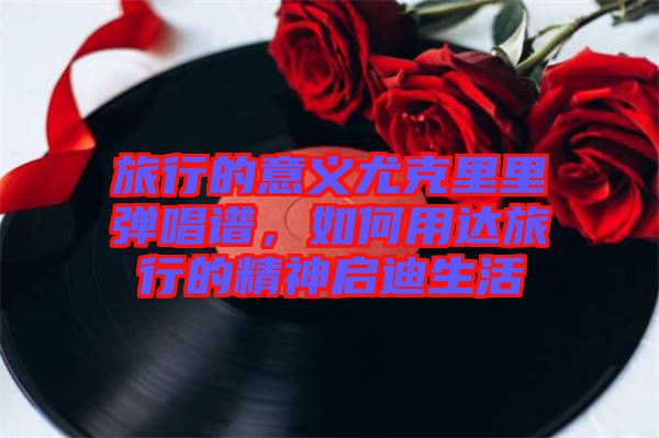 旅行的意義尤克里里彈唱譜，如何用達(dá)旅行的精神啟迪生活