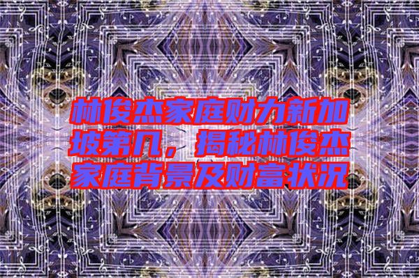 林俊杰家庭財(cái)力新加坡第幾，揭秘林俊杰家庭背景及財(cái)富狀況