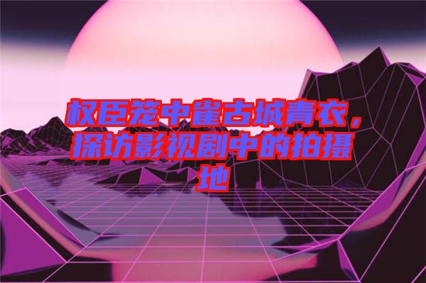 權(quán)臣籠中雀古城青衣，探訪影視劇中的拍攝地