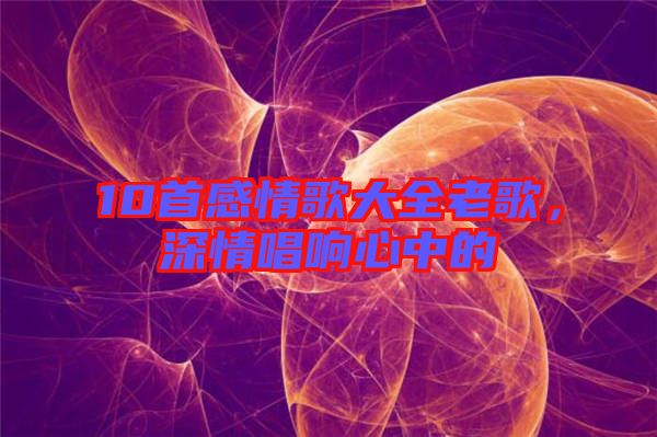 10首感情歌大全老歌，深情唱響心中的