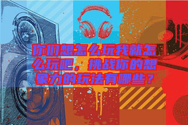 你們想怎么玩我就怎么玩吧，挑戰(zhàn)你的想象力的玩法有哪些？