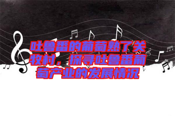 吐魯番的葡萄熟了關(guān)牧村，探尋吐魯番葡萄產(chǎn)業(yè)的發(fā)展情況