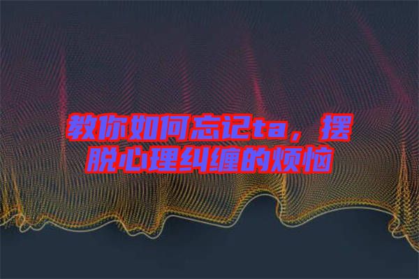 教你如何忘記ta，擺脫心理糾纏的煩惱