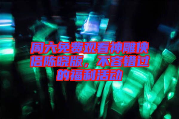 周六免費(fèi)觀看神雕俠侶陳曉版，不容錯(cuò)過的福利活動(dòng)