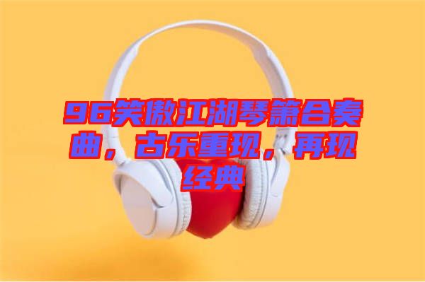 96笑傲江湖琴簫合奏曲，古樂重現(xiàn)，再現(xiàn)經(jīng)典