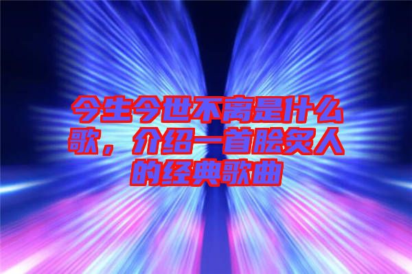 今生今世不離是什么歌，介紹一首膾炙人的經(jīng)典歌曲