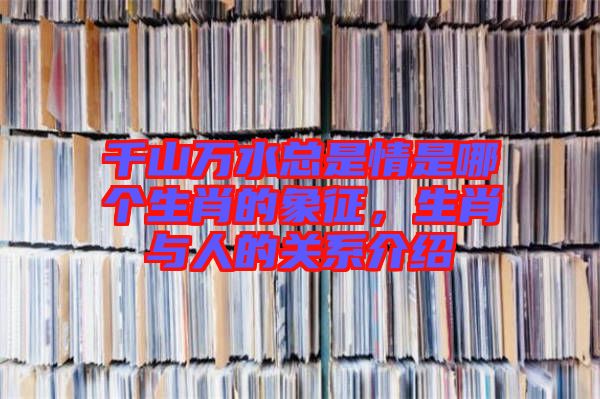 千山萬水總是情是哪個生肖的象征，生肖與人的關系介紹