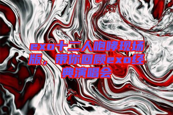 exo十二人咆哮現(xiàn)場(chǎng)版，帶你回顧exo經(jīng)典演唱會(huì)