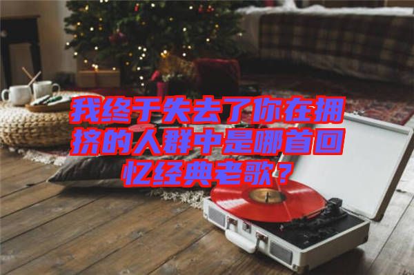 我終于失去了你在擁擠的人群中是哪首回憶經(jīng)典老歌？