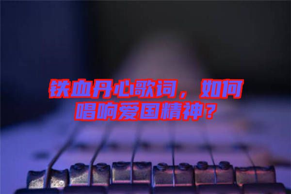鐵血丹心歌詞，如何唱響愛(ài)國(guó)精神？