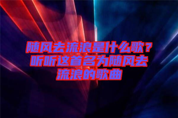 隨風(fēng)去流浪是什么歌？聽聽這首名為隨風(fēng)去流浪的歌曲