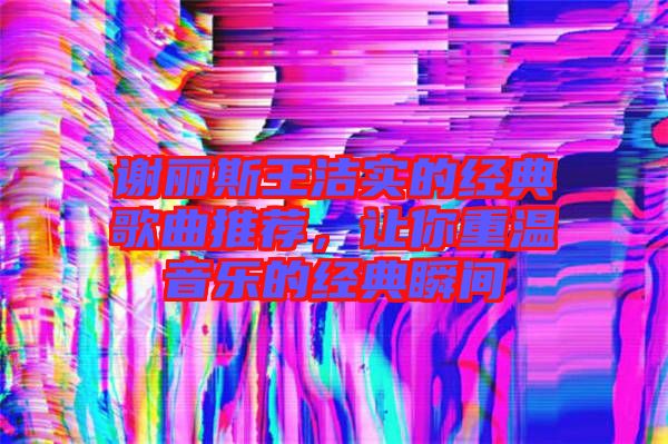 謝麗斯王潔實(shí)的經(jīng)典歌曲推薦，讓你重溫音樂的經(jīng)典瞬間