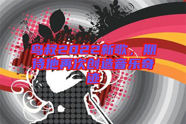 鳥叔2022新歌，期待他再次創(chuàng)造音樂奇跡