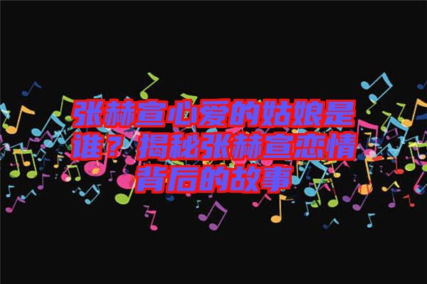 張赫宣心愛(ài)的姑娘是誰(shuí)？揭秘張赫宣戀情背后的故事