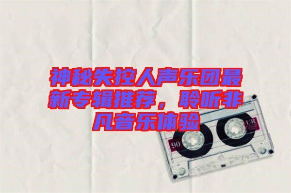 神秘失控人聲樂團最新專輯推薦，聆聽非凡音樂體驗